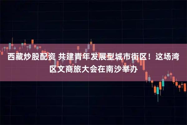 西藏炒股配资 共建青年发展型城市街区！这场湾区文商旅大会在南沙举办