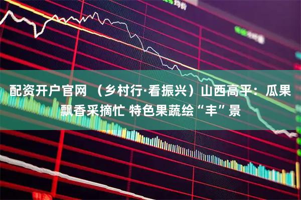 配资开户官网 （乡村行·看振兴）山西高平：瓜果飘香采摘忙 特色果蔬绘“丰”景