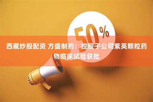 西藏炒股配资 方盛制药：控股子公司紫英颗粒药物临床试验获批