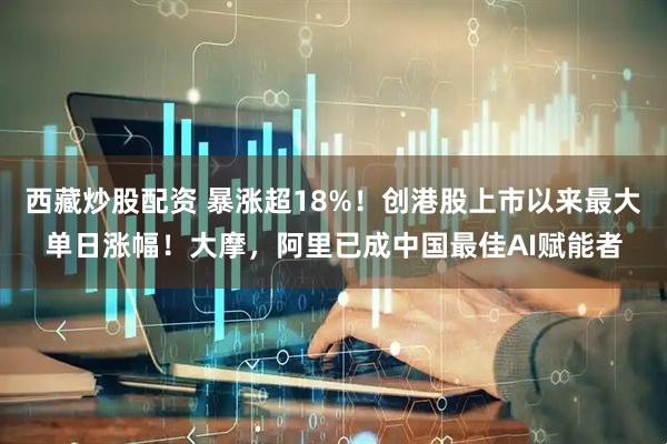 西藏炒股配资 暴涨超18%！创港股上市以来最大单日涨幅！大摩，阿里已成中国最佳AI赋能者