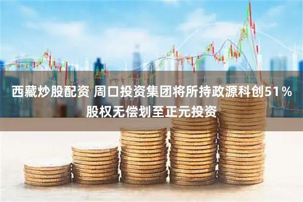 西藏炒股配资 周口投资集团将所持政源科创51％股权无偿划至正元投资