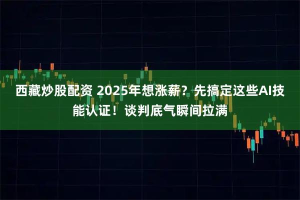 西藏炒股配资 2025年想涨薪？先搞定这些AI技能认证！谈判底气瞬间拉满