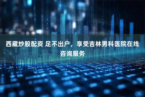 西藏炒股配资 足不出户，享受吉林男科医院在线咨询服务