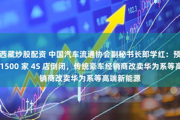 西藏炒股配资 中国汽车流通协会副秘书长郎学红:预计今年约 1500 家 4S 店倒闭,传统豪车经销商改卖华为系等高端新能源