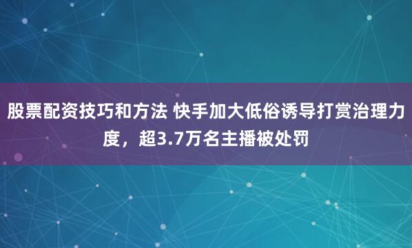 股票配资技巧和方法 快手加大低俗诱导打赏治理力度，超3.7万名主播被处罚