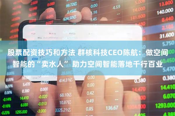股票配资技巧和方法 群核科技CEO陈航:做空间智能的“卖水人” 助力空间智能落地千行百业