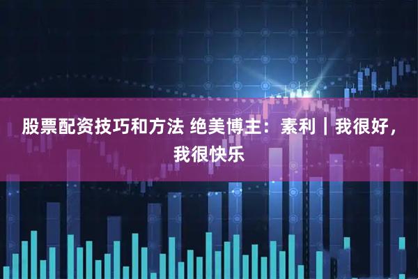 股票配资技巧和方法 绝美博主：素利｜我很好，我很快乐