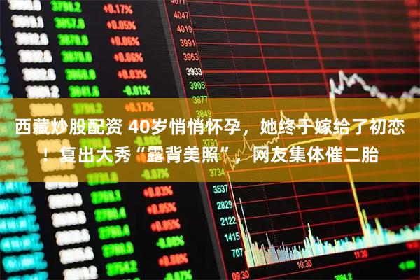 西藏炒股配资 40岁悄悄怀孕，她终于嫁给了初恋！复出大秀“露背美照”，网友集体催二胎