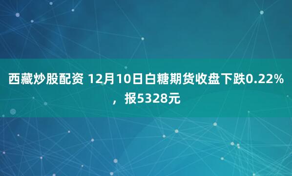 西藏炒股配资 12月10日白糖期货收盘下跌0.22%，报5328元