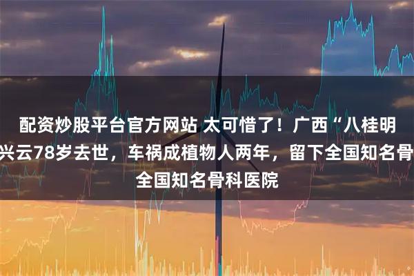 配资炒股平台官方网站 太可惜了！广西“八桂明珠”李兴云78岁去世，车祸成植物人两年，留下全国知名骨科医院