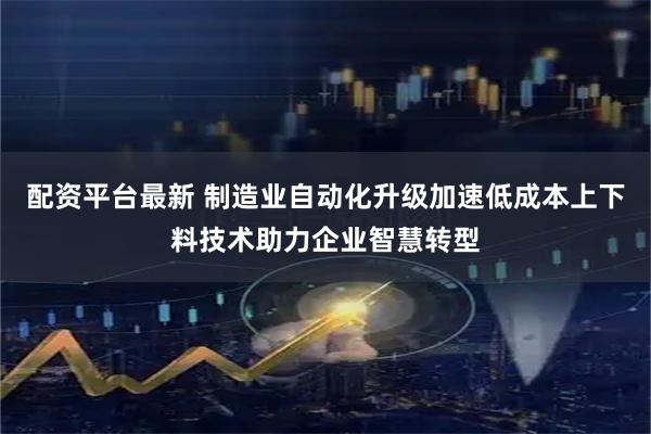 配资平台最新 制造业自动化升级加速低成本上下料技术助力企业智慧转型
