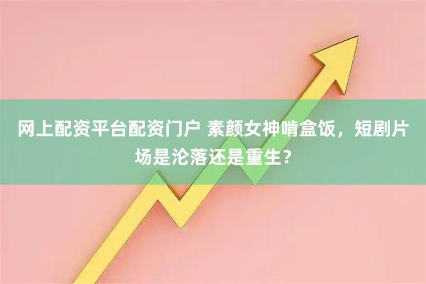 网上配资平台配资门户 素颜女神啃盒饭，短剧片场是沦落还是重生？