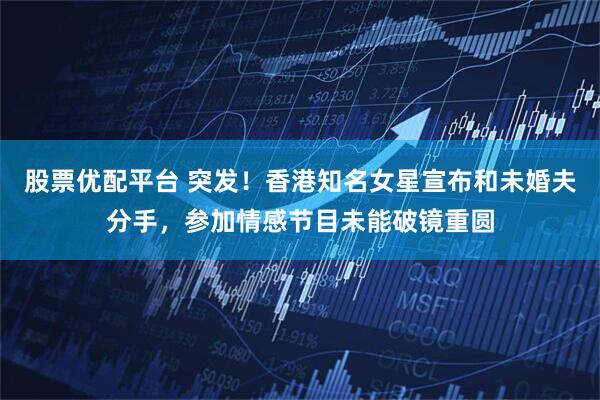 股票优配平台 突发！香港知名女星宣布和未婚夫分手，参加情感节目未能破镜重圆