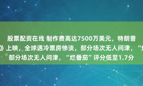 股票配资在线 制作费高达7500万美元，特朗普夫人纪录片《梅拉尼娅》上映，全球遇冷票房惨淡，部分场次无人问津，“烂番茄”评分低至1.7分