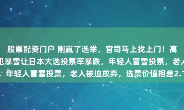 股票配资门户 刚赢了选举，官司马上找上门！高市笑不出来了，一场少见暴雪让日本大选投票率暴跌，年轻人冒雪投票，老人被迫放弃，选票价值相差2.1倍