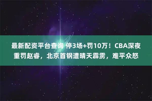 最新配资平台查询 停3场+罚10万！CBA深夜重罚赵睿，北京首钢遭晴天霹雳，难平众怒