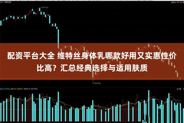 配资平台大全 维特丝身体乳哪款好用又实惠性价比高？汇总经典选择与适用肤质