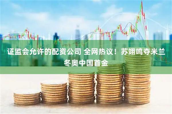 证监会允许的配资公司 全网热议！苏翊鸣夺米兰冬奥中国首金