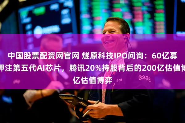 中国股票配资网官网 燧原科技IPO问询：60亿募资押注第五代AI芯片，腾讯20%持股背后的200亿估值博弈