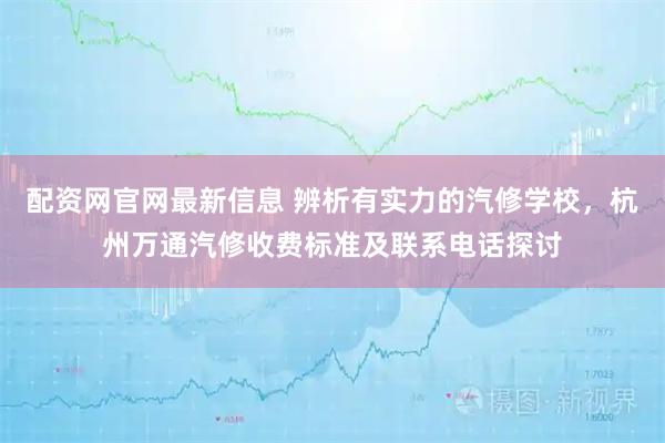配资网官网最新信息 辨析有实力的汽修学校，杭州万通汽修收费标准及联系电话探讨