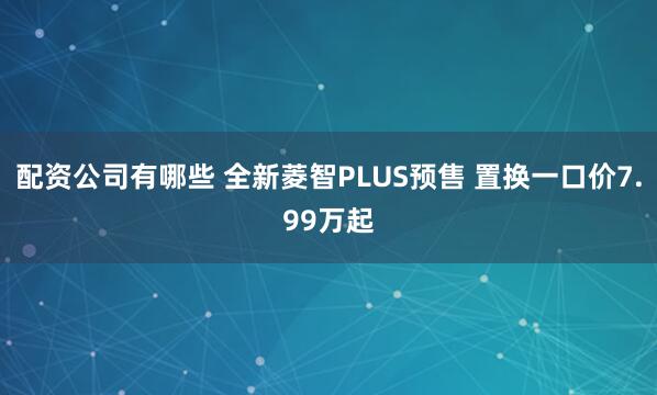 配资公司有哪些 全新菱智PLUS预售 置换一口价7.99万起