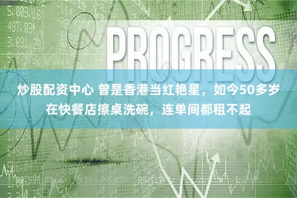 炒股配资中心 曾是香港当红艳星，如今50多岁在快餐店擦桌洗碗，连单间都租不起