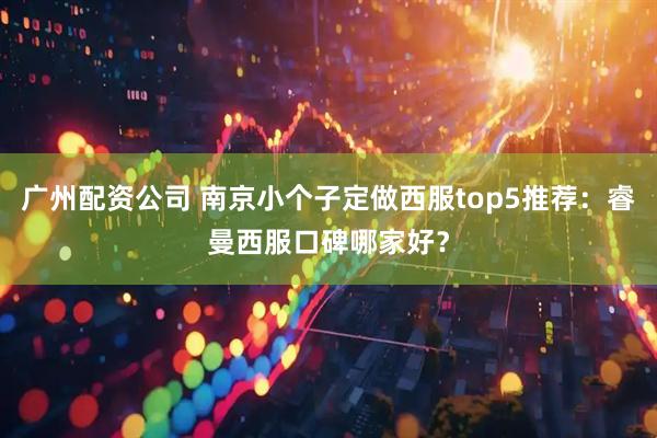 广州配资公司 南京小个子定做西服top5推荐:睿曼西服口碑哪家好?