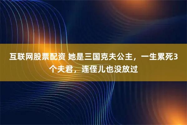 互联网股票配资 她是三国克夫公主，一生累死3个夫君，连侄儿也没放过