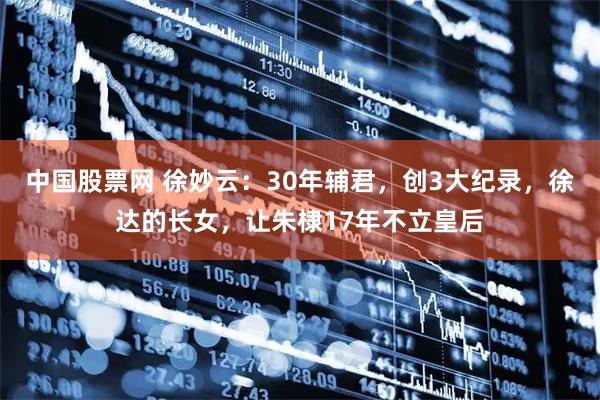 中国股票网 徐妙云：30年辅君，创3大纪录，徐达的长女，让朱棣17年不立皇后