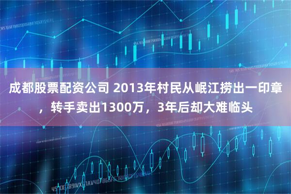 成都股票配资公司 2013年村民从岷江捞出一印章，转手卖出1300万，3年后却大难临头
