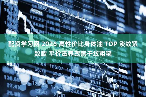 配资学习网 2026 高性价比身体油 TOP 淡纹紧致款 平价滋养改善干纹粗糙