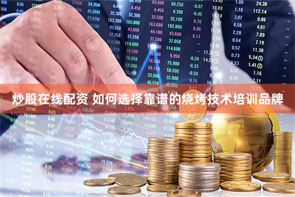 炒股在线配资 如何选择靠谱的烧烤技术培训品牌