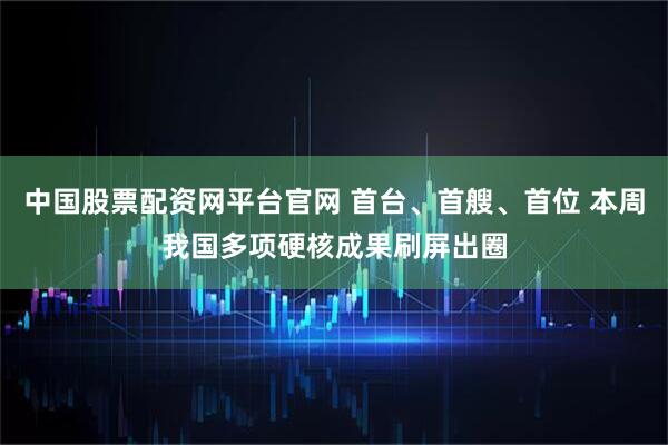 中国股票配资网平台官网 首台、首艘、首位 本周我国多项硬核成果刷屏出圈