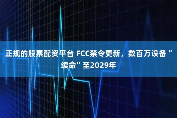 正规的股票配资平台 FCC禁令更新，数百万设备“续命”至2029年