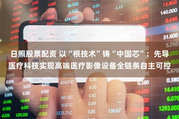 日照股票配资 以“根技术”铸“中国芯”：先导医疗科技实现高端医疗影像设备全链条自主可控