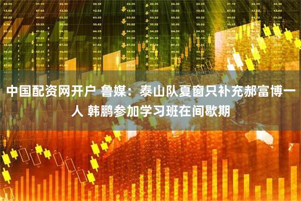 中国配资网开户 鲁媒：泰山队夏窗只补充郝富博一人 韩鹏参加学习班在间歇期