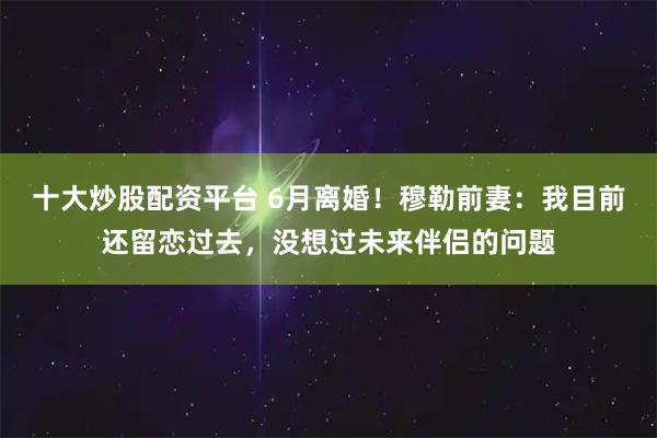 十大炒股配资平台 6月离婚！穆勒前妻：我目前还留恋过去，没想过未来伴侣的问题