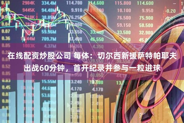 在线配资炒股公司 每体:切尔西新援萨特帕耶夫出战60分钟,首开纪录并参与一粒进球